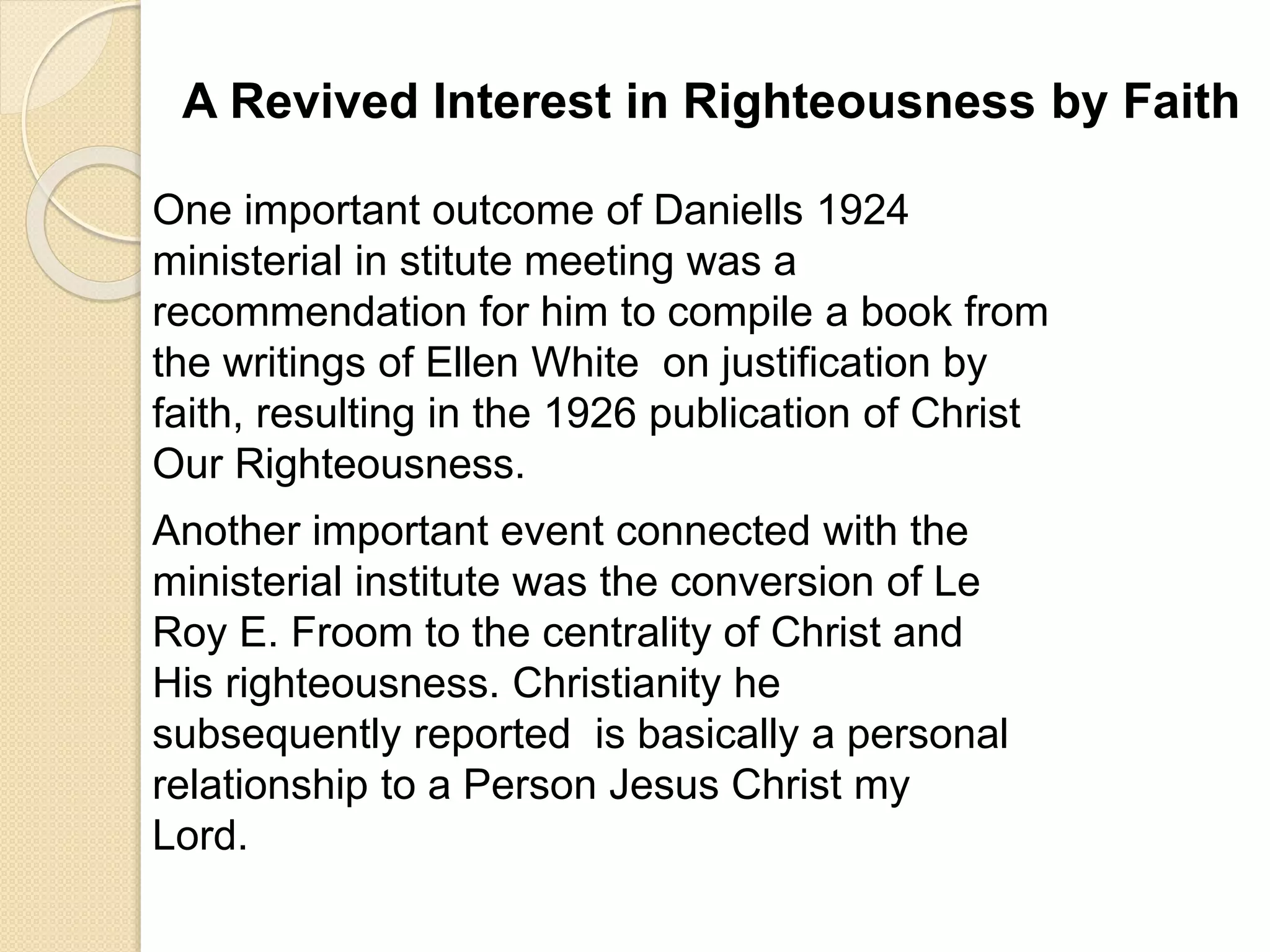 A Revived Interest in Righteousness by Faith
One important outcome of Daniells 1924
ministerial in stitute meeting was a
recommendation for him to compile a book from
the writings of Ellen White on justification by
faith, resulting in the 1926 publication of Christ
Our Righteousness.
Another important event connected with the
ministerial institute was the conversion of Le
Roy E. Froom to the centrality of Christ and
His righteousness. Christianity he
subsequently reported is basically a personal
relationship to a Person Jesus Christ my
Lord.
 