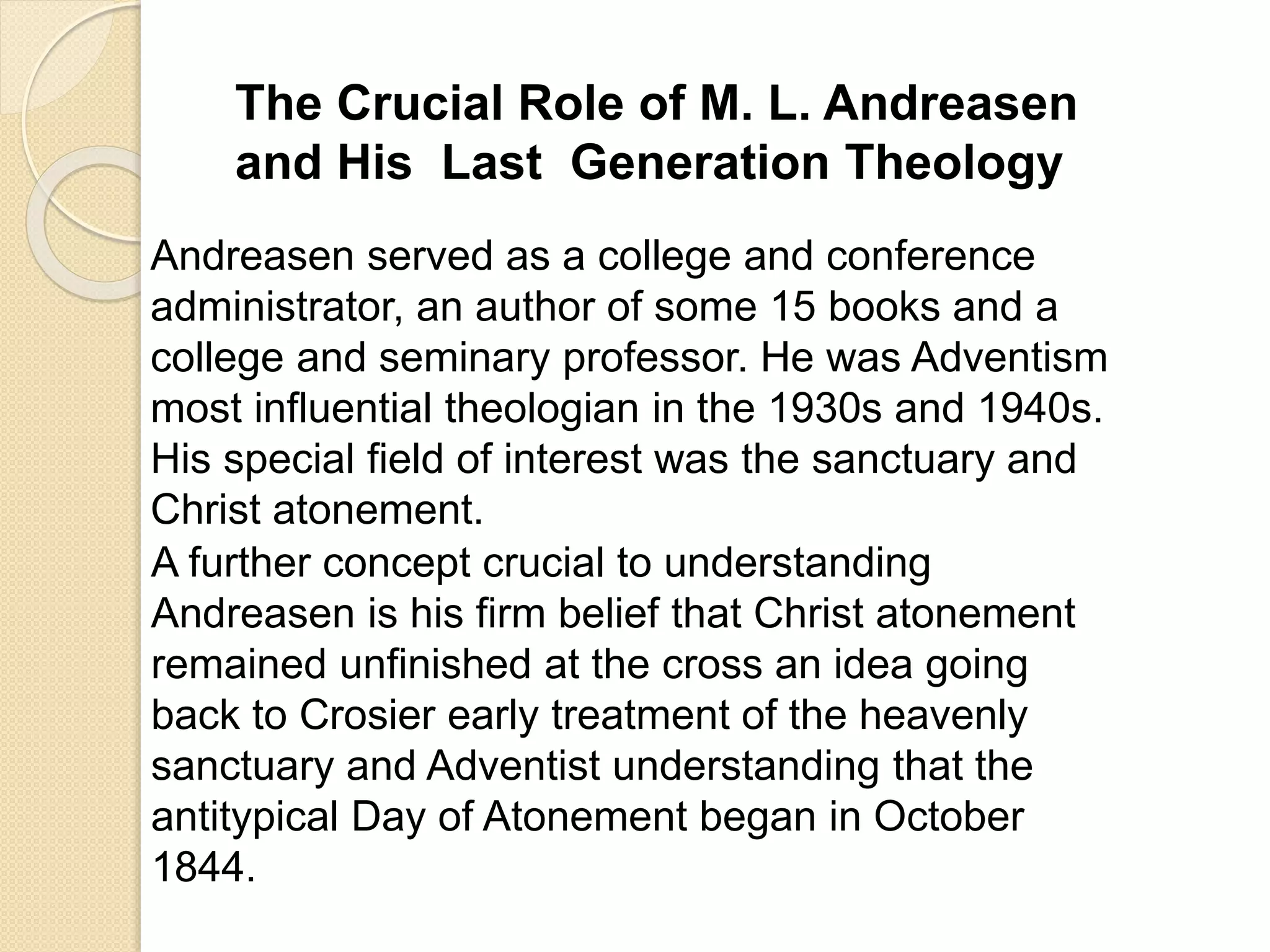 The Crucial Role of M. L. Andreasen
and His Last Generation Theology
Andreasen served as a college and conference
administrator, an author of some 15 books and a
college and seminary professor. He was Adventism
most influential theologian in the 1930s and 1940s.
His special field of interest was the sanctuary and
Christ atonement.
A further concept crucial to understanding
Andreasen is his firm belief that Christ atonement
remained unfinished at the cross an idea going
back to Crosier early treatment of the heavenly
sanctuary and Adventist understanding that the
antitypical Day of Atonement began in October
1844.
 