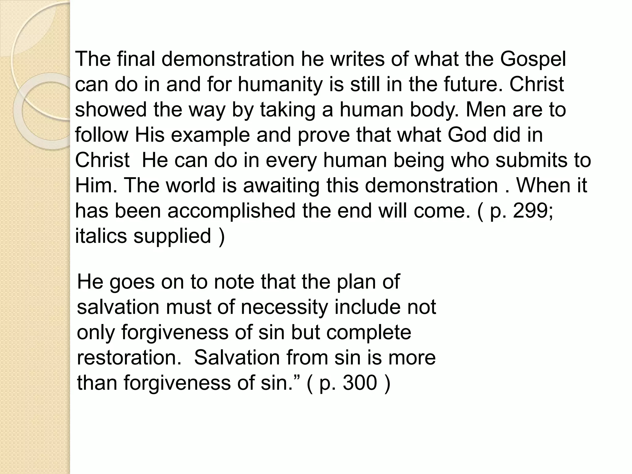 The final demonstration he writes of what the Gospel
can do in and for humanity is still in the future. Christ
showed the way by taking a human body. Men are to
follow His example and prove that what God did in
Christ He can do in every human being who submits to
Him. The world is awaiting this demonstration . When it
has been accomplished the end will come. ( p. 299;
italics supplied )
He goes on to note that the plan of
salvation must of necessity include not
only forgiveness of sin but complete
restoration. Salvation from sin is more
than forgiveness of sin.” ( p. 300 )
 