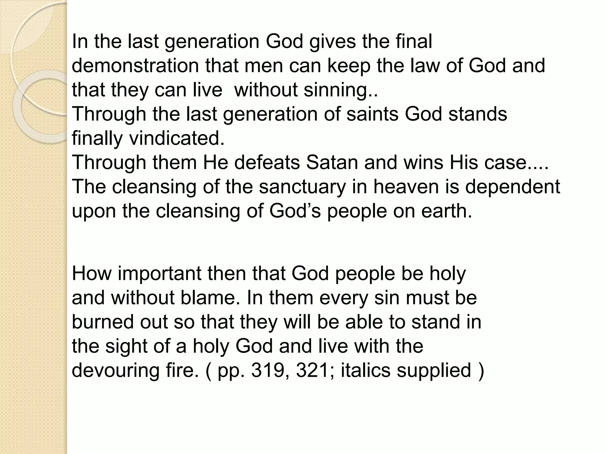 In the last generation God gives the final
demonstration that men can keep the law of God and
that they can live without sinning..
Through the last generation of saints God stands
finally vindicated.
Through them He defeats Satan and wins His case....
The cleansing of the sanctuary in heaven is dependent
upon the cleansing of God’s people on earth.
How important then that God people be holy
and without blame. In them every sin must be
burned out so that they will be able to stand in
the sight of a holy God and live with the
devouring fire. ( pp. 319, 321; italics supplied )
 