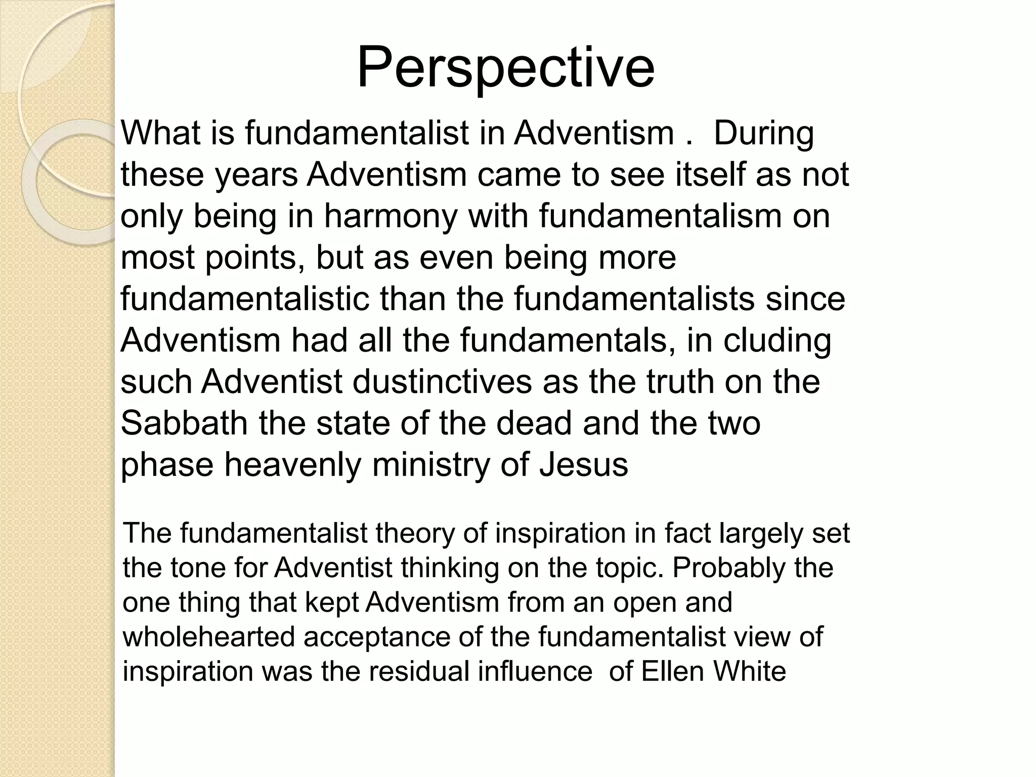 Perspective
What is fundamentalist in Adventism . During
these years Adventism came to see itself as not
only being in harmony with fundamentalism on
most points, but as even being more
fundamentalistic than the fundamentalists since
Adventism had all the fundamentals, in cluding
such Adventist dustinctives as the truth on the
Sabbath the state of the dead and the two
phase heavenly ministry of Jesus
The fundamentalist theory of inspiration in fact largely set
the tone for Adventist thinking on the topic. Probably the
one thing that kept Adventism from an open and
wholehearted acceptance of the fundamentalist view of
inspiration was the residual influence of Ellen White
 