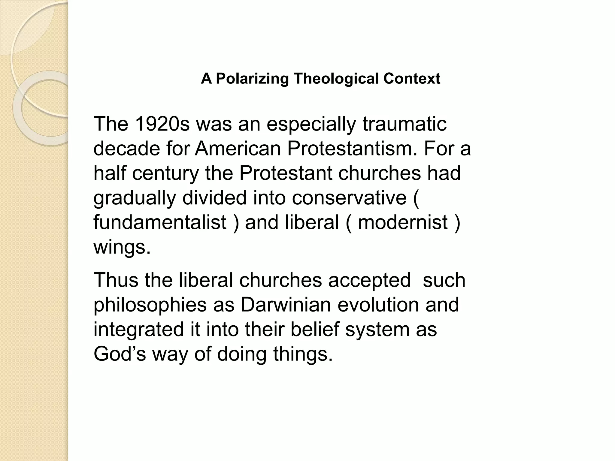 A Polarizing Theological Context
The 1920s was an especially traumatic
decade for American Protestantism. For a
half century the Protestant churches had
gradually divided into conservative (
fundamentalist ) and liberal ( modernist )
wings.
Thus the liberal churches accepted such
philosophies as Darwinian evolution and
integrated it into their belief system as
God’s way of doing things.
 