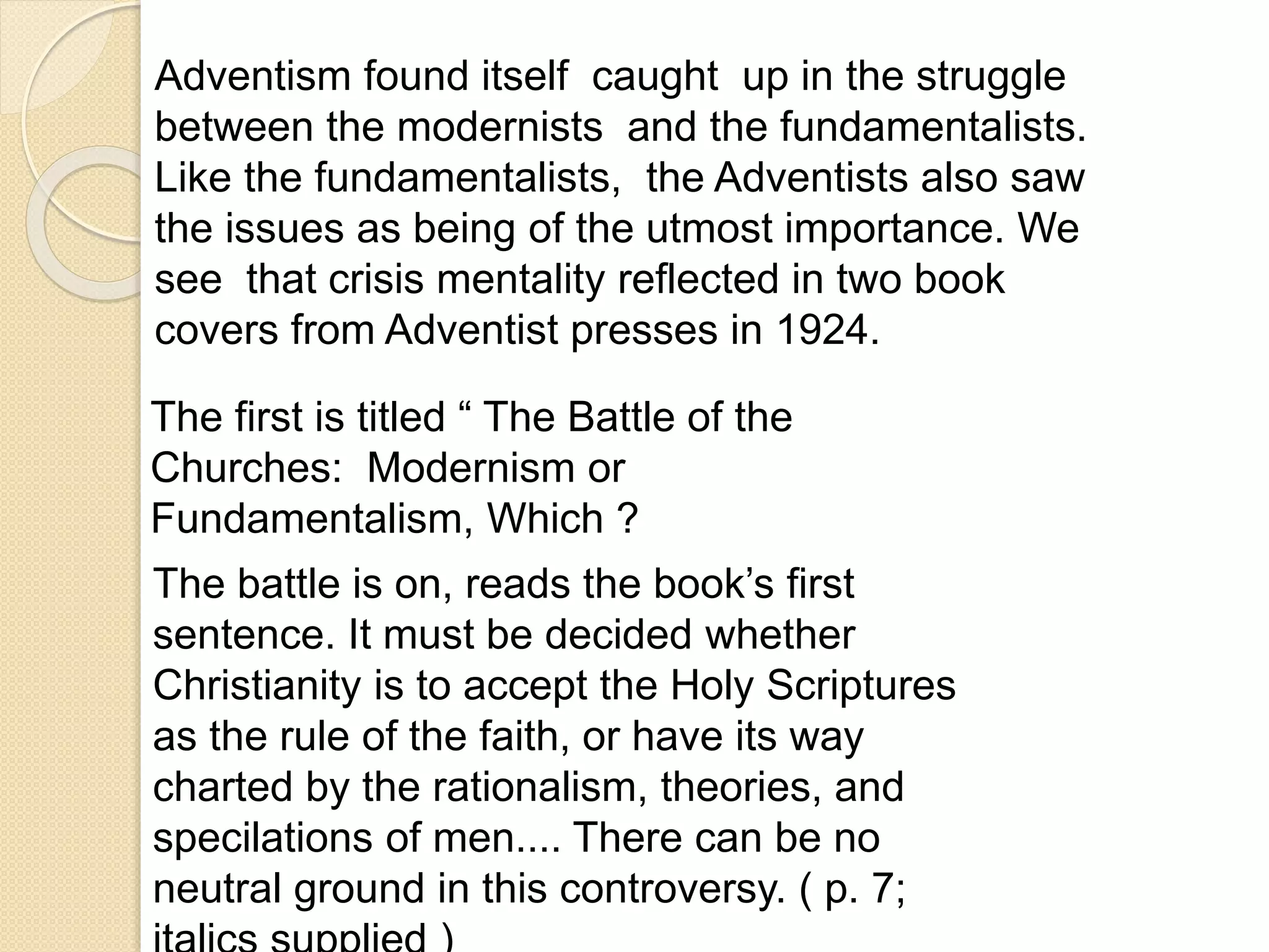 Adventism found itself caught up in the struggle
between the modernists and the fundamentalists.
Like the fundamentalists, the Adventists also saw
the issues as being of the utmost importance. We
see that crisis mentality reflected in two book
covers from Adventist presses in 1924.
The first is titled “ The Battle of the
Churches: Modernism or
Fundamentalism, Which ?
The battle is on, reads the book’s first
sentence. It must be decided whether
Christianity is to accept the Holy Scriptures
as the rule of the faith, or have its way
charted by the rationalism, theories, and
specilations of men.... There can be no
neutral ground in this controversy. ( p. 7;
 