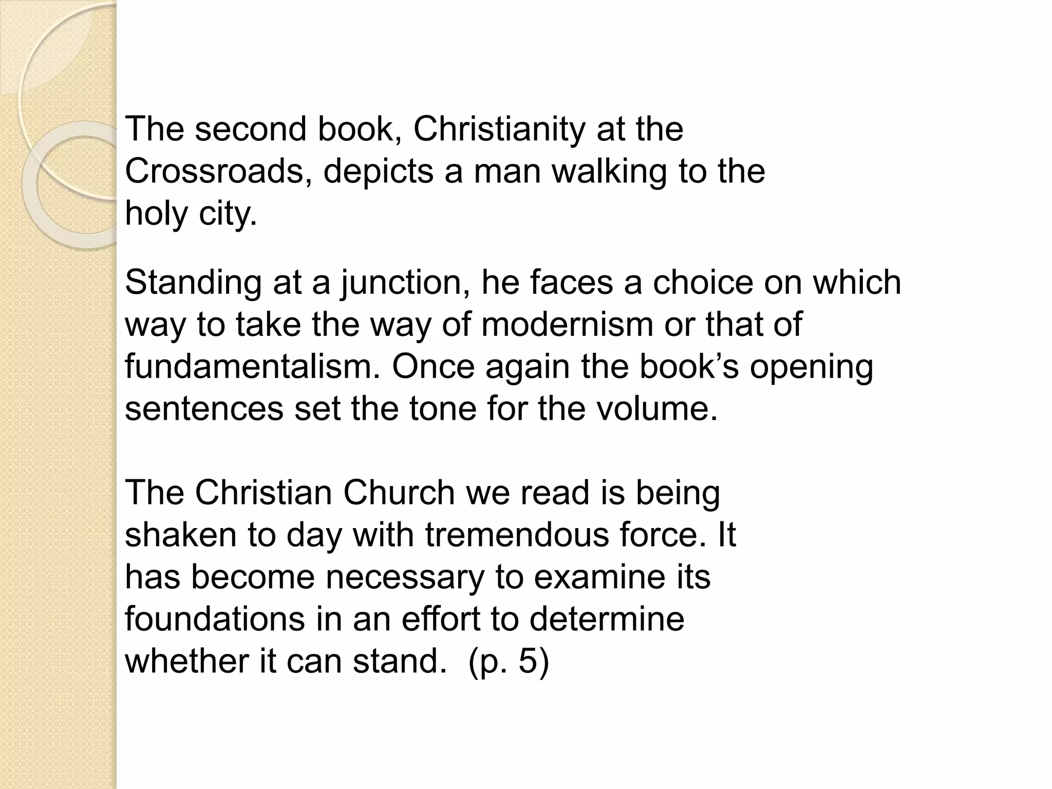 The second book, Christianity at the
Crossroads, depicts a man walking to the
holy city.
Standing at a junction, he faces a choice on which
way to take the way of modernism or that of
fundamentalism. Once again the book’s opening
sentences set the tone for the volume.
The Christian Church we read is being
shaken to day with tremendous force. It
has become necessary to examine its
foundations in an effort to determine
whether it can stand. (p. 5)
 