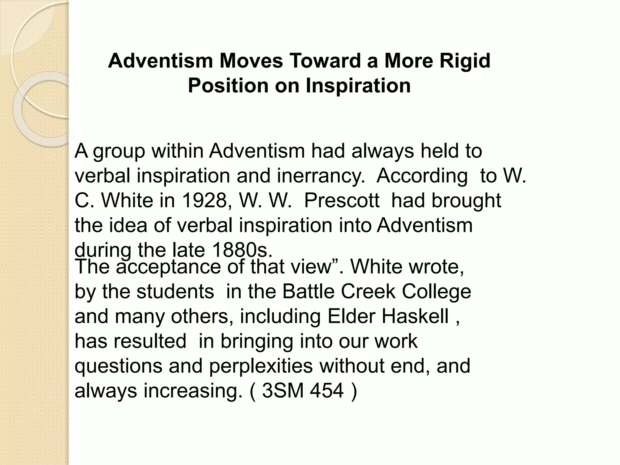 Adventism Moves Toward a More Rigid
Position on Inspiration
A group within Adventism had always held to
verbal inspiration and inerrancy. According to W.
C. White in 1928, W. W. Prescott had brought
the idea of verbal inspiration into Adventism
during the late 1880s.
The acceptance of that view”. White wrote,
by the students in the Battle Creek College
and many others, including Elder Haskell ,
has resulted in bringing into our work
questions and perplexities without end, and
always increasing. ( 3SM 454 )
 
