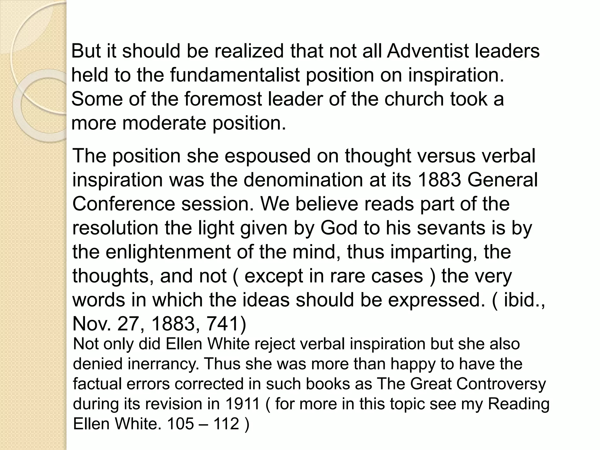 But it should be realized that not all Adventist leaders
held to the fundamentalist position on inspiration.
Some of the foremost leader of the church took a
more moderate position.
The position she espoused on thought versus verbal
inspiration was the denomination at its 1883 General
Conference session. We believe reads part of the
resolution the light given by God to his sevants is by
the enlightenment of the mind, thus imparting, the
thoughts, and not ( except in rare cases ) the very
words in which the ideas should be expressed. ( ibid.,
Nov. 27, 1883, 741)
Not only did Ellen White reject verbal inspiration but she also
denied inerrancy. Thus she was more than happy to have the
factual errors corrected in such books as The Great Controversy
during its revision in 1911 ( for more in this topic see my Reading
Ellen White. 105 – 112 )
 