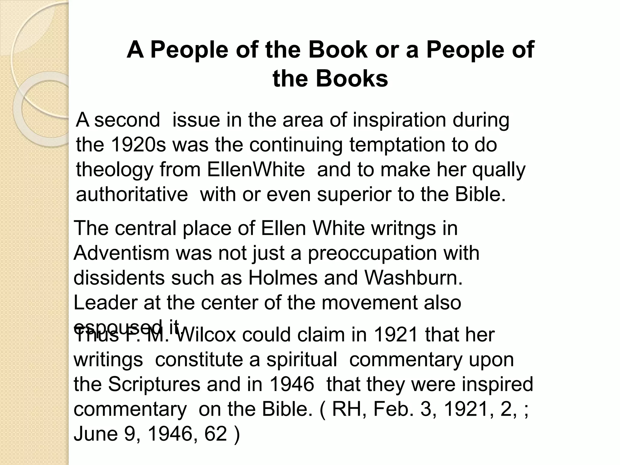 A People of the Book or a People of
the Books
A second issue in the area of inspiration during
the 1920s was the continuing temptation to do
theology from EllenWhite and to make her qually
authoritative with or even superior to the Bible.
The central place of Ellen White writngs in
Adventism was not just a preoccupation with
dissidents such as Holmes and Washburn.
Leader at the center of the movement also
espoused it.Thus F. M. Wilcox could claim in 1921 that her
writings constitute a spiritual commentary upon
the Scriptures and in 1946 that they were inspired
commentary on the Bible. ( RH, Feb. 3, 1921, 2, ;
June 9, 1946, 62 )
 