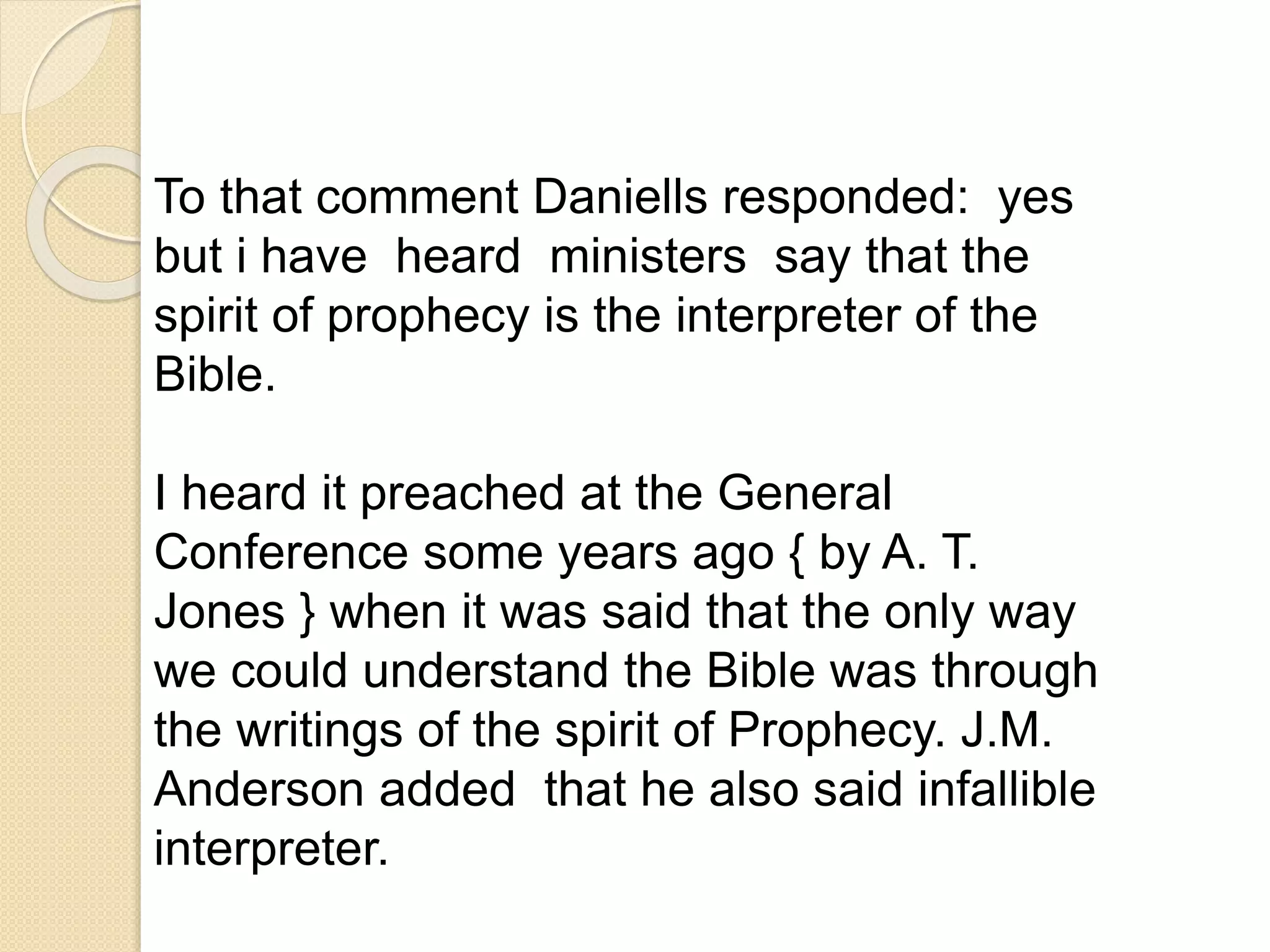 To that comment Daniells responded: yes
but i have heard ministers say that the
spirit of prophecy is the interpreter of the
Bible.
I heard it preached at the General
Conference some years ago { by A. T.
Jones } when it was said that the only way
we could understand the Bible was through
the writings of the spirit of Prophecy. J.M.
Anderson added that he also said infallible
interpreter.
 