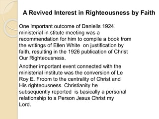 A Revived Interest in Righteousness by Faith
One important outcome of Daniells 1924
ministerial in stitute meeting was a
recommendation for him to compile a book from
the writings of Ellen White on justification by
faith, resulting in the 1926 publication of Christ
Our Righteousness.
Another important event connected with the
ministerial institute was the conversion of Le
Roy E. Froom to the centrality of Christ and
His righteousness. Christianity he
subsequently reported is basically a personal
relationship to a Person Jesus Christ my
Lord.
 