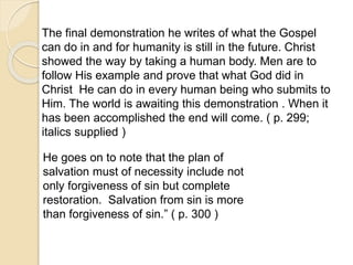 The final demonstration he writes of what the Gospel
can do in and for humanity is still in the future. Christ
showed the way by taking a human body. Men are to
follow His example and prove that what God did in
Christ He can do in every human being who submits to
Him. The world is awaiting this demonstration . When it
has been accomplished the end will come. ( p. 299;
italics supplied )
He goes on to note that the plan of
salvation must of necessity include not
only forgiveness of sin but complete
restoration. Salvation from sin is more
than forgiveness of sin.” ( p. 300 )
 