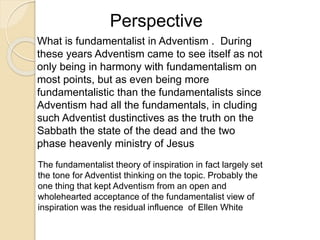 Perspective
What is fundamentalist in Adventism . During
these years Adventism came to see itself as not
only being in harmony with fundamentalism on
most points, but as even being more
fundamentalistic than the fundamentalists since
Adventism had all the fundamentals, in cluding
such Adventist dustinctives as the truth on the
Sabbath the state of the dead and the two
phase heavenly ministry of Jesus
The fundamentalist theory of inspiration in fact largely set
the tone for Adventist thinking on the topic. Probably the
one thing that kept Adventism from an open and
wholehearted acceptance of the fundamentalist view of
inspiration was the residual influence of Ellen White
 