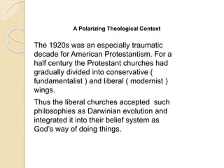 A Polarizing Theological Context
The 1920s was an especially traumatic
decade for American Protestantism. For a
half century the Protestant churches had
gradually divided into conservative (
fundamentalist ) and liberal ( modernist )
wings.
Thus the liberal churches accepted such
philosophies as Darwinian evolution and
integrated it into their belief system as
God’s way of doing things.
 