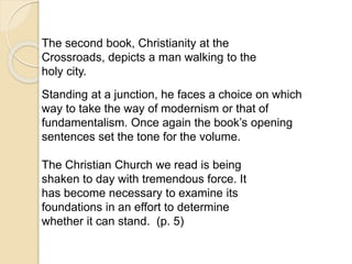 The second book, Christianity at the
Crossroads, depicts a man walking to the
holy city.
Standing at a junction, he faces a choice on which
way to take the way of modernism or that of
fundamentalism. Once again the book’s opening
sentences set the tone for the volume.
The Christian Church we read is being
shaken to day with tremendous force. It
has become necessary to examine its
foundations in an effort to determine
whether it can stand. (p. 5)
 