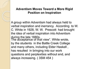 Adventism Moves Toward a More Rigid
Position on Inspiration
A group within Adventism had always held to
verbal inspiration and inerrancy. According to W.
C. White in 1928, W. W. Prescott had brought
the idea of verbal inspiration into Adventism
during the late 1880s.
The acceptance of that view”. White wrote,
by the students in the Battle Creek College
and many others, including Elder Haskell ,
has resulted in bringing into our work
questions and perplexities without end, and
always increasing. ( 3SM 454 )
 