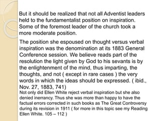 But it should be realized that not all Adventist leaders
held to the fundamentalist position on inspiration.
Some of the foremost leader of the church took a
more moderate position.
The position she espoused on thought versus verbal
inspiration was the denomination at its 1883 General
Conference session. We believe reads part of the
resolution the light given by God to his sevants is by
the enlightenment of the mind, thus imparting, the
thoughts, and not ( except in rare cases ) the very
words in which the ideas should be expressed. ( ibid.,
Nov. 27, 1883, 741)
Not only did Ellen White reject verbal inspiration but she also
denied inerrancy. Thus she was more than happy to have the
factual errors corrected in such books as The Great Controversy
during its revision in 1911 ( for more in this topic see my Reading
Ellen White. 105 – 112 )
 