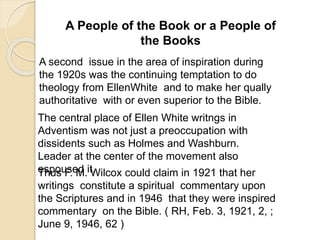 A People of the Book or a People of
the Books
A second issue in the area of inspiration during
the 1920s was the continuing temptation to do
theology from EllenWhite and to make her qually
authoritative with or even superior to the Bible.
The central place of Ellen White writngs in
Adventism was not just a preoccupation with
dissidents such as Holmes and Washburn.
Leader at the center of the movement also
espoused it.Thus F. M. Wilcox could claim in 1921 that her
writings constitute a spiritual commentary upon
the Scriptures and in 1946 that they were inspired
commentary on the Bible. ( RH, Feb. 3, 1921, 2, ;
June 9, 1946, 62 )
 