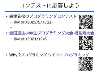 コンテストに応募しよう
●
会津若松のプログラミングコンテスト
– 締め切り2022/2/13(日)
–
●
全国選抜小学生プログラミング大会 福島県大会
– 締め切り2021/12/6
●
Why!?プログラミング ワイワイプログラミング
 
