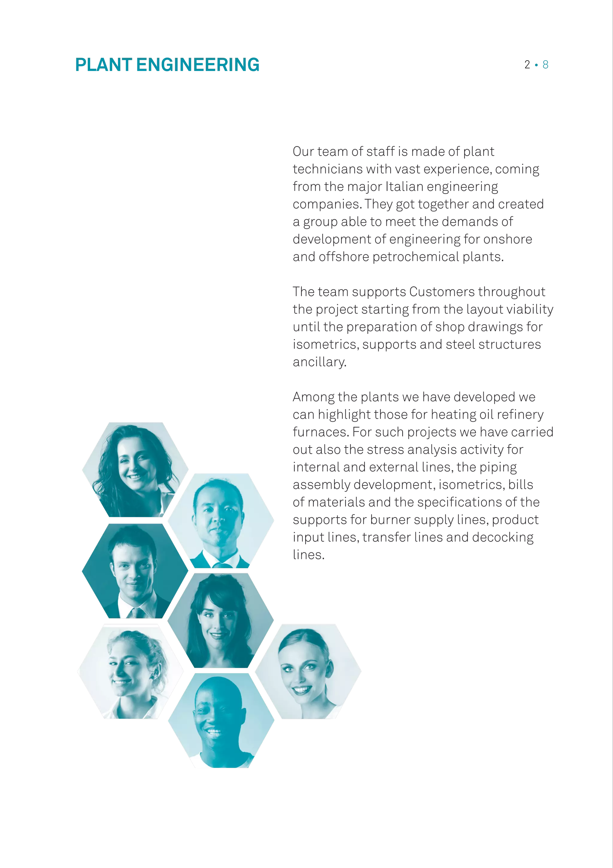 PLANT ENGINEERING 2 • 8
Our team of staff is made of plant
technicians with vast experience, coming
from the major Italian engineering
companies.They got together and created
a group able to meet the demands of
development of engineering for onshore
and offshore petrochemical plants.
The team supports Customers throughout
the project starting from the layout viability
until the preparation of shop drawings for
isometrics, supports and steel structures
ancillary.
Among the plants we have developed we
can highlight those for heating oil refinery
furnaces. For such projects we have carried
out also the stress analysis activity for
internal and external lines, the piping
assembly development, isometrics, bills
of materials and the specifications of the
supports for burner supply lines, product
input lines, transfer lines and decocking
lines.
 