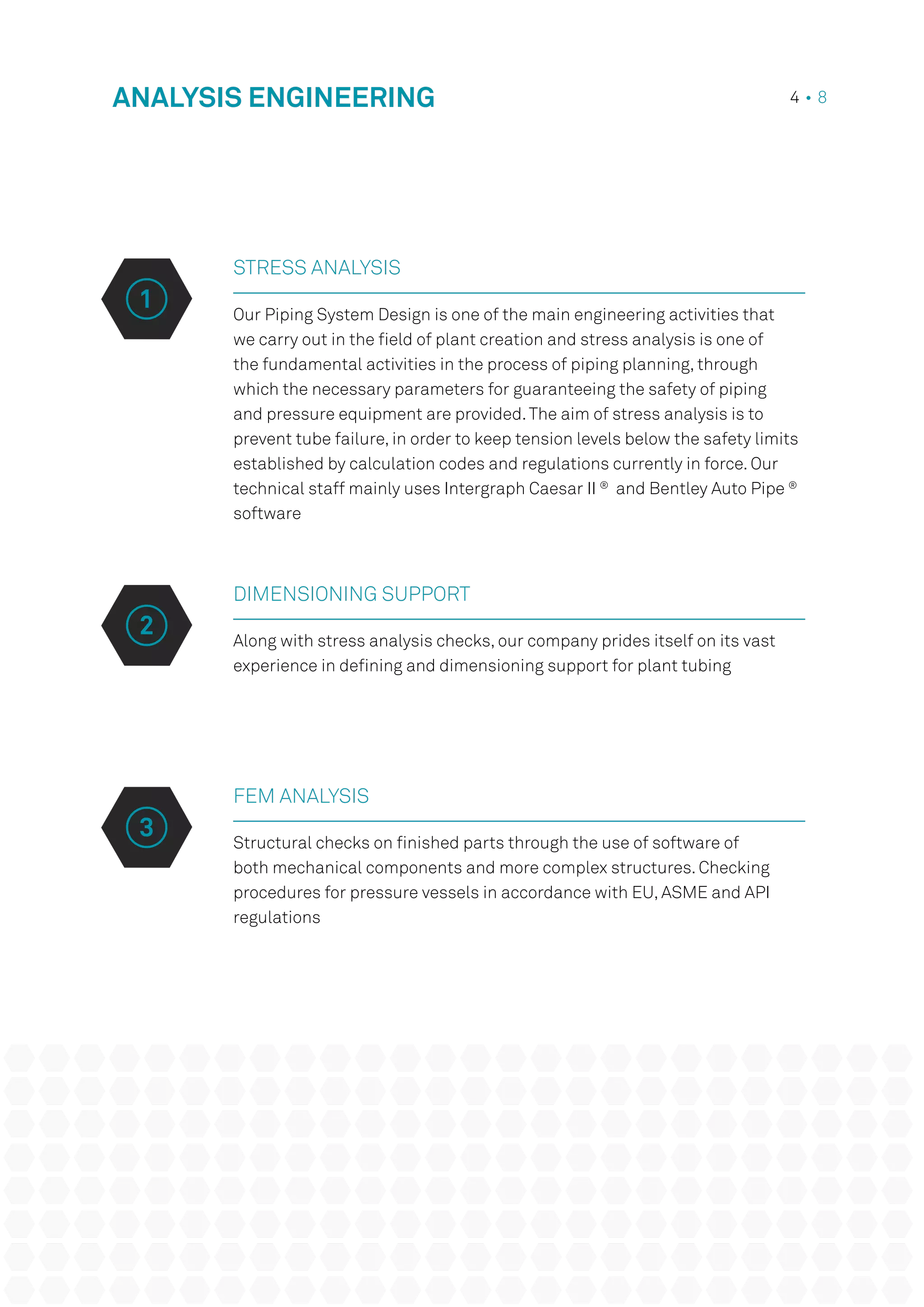 STRESS ANALYSIS
Our Piping System Design is one of the main engineering activities that
we carry out in the field of plant creation and stress analysis is one of
the fundamental activities in the process of piping planning, through
which the necessary parameters for guaranteeing the safety of piping
and pressure equipment are provided.The aim of stress analysis is to
prevent tube failure, in order to keep tension levels below the safety limits
established by calculation codes and regulations currently in force. Our
technical staff mainly uses Intergraph Caesar II ®
and Bentley Auto Pipe ®
software
DIMENSIONING SUPPORT
Along with stress analysis checks, our company prides itself on its vast
experience in defining and dimensioning support for plant tubing
ANALYSIS ENGINEERING 4 • 8
FEM ANALYSIS
Structural checks on finished parts through the use of software of
both mechanical components and more complex structures. Checking
procedures for pressure vessels in accordance with EU, ASME and API
regulations
2
3
1
 