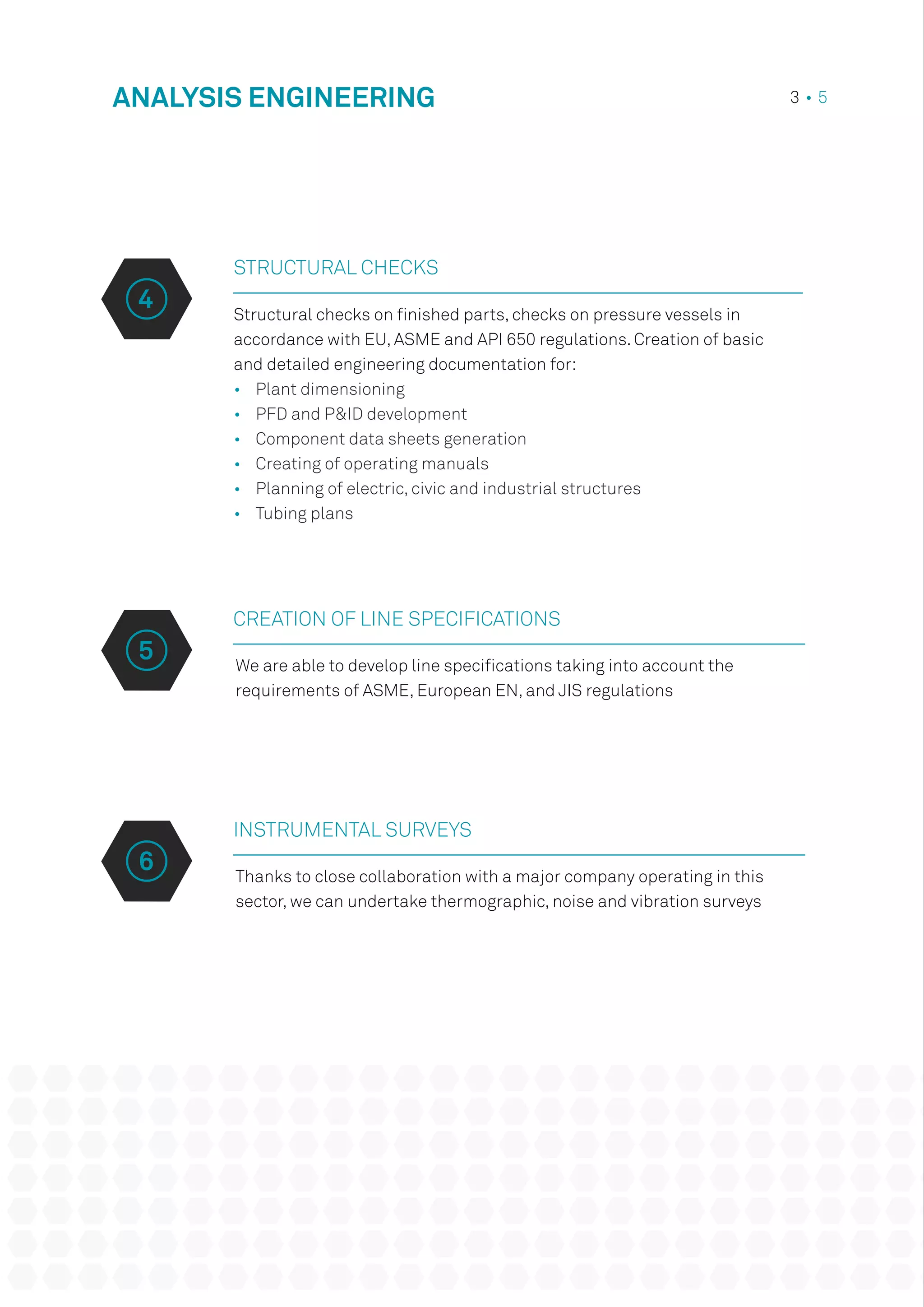 Structural checks on finished parts, checks on pressure vessels in
accordance with EU, ASME and API 650 regulations. Creation of basic
and detailed engineering documentation for:
•	 Plant dimensioning
•	 PFD and P&ID development
•	 Component data sheets generation
•	 Creating of operating manuals
•	 Planning of electric, civic and industrial structures
•	 Tubing plans
CREATION OF LINE SPECIFICATIONS
INSTRUMENTAL SURVEYS
We are able to develop line specifications taking into account the
requirements of ASME, European EN, and JIS regulations
Thanks to close collaboration with a major company operating in this
sector, we can undertake thermographic, noise and vibration surveys
ANALYSIS ENGINEERING 3 • 5
STRUCTURAL CHECKS
4
5
6
 