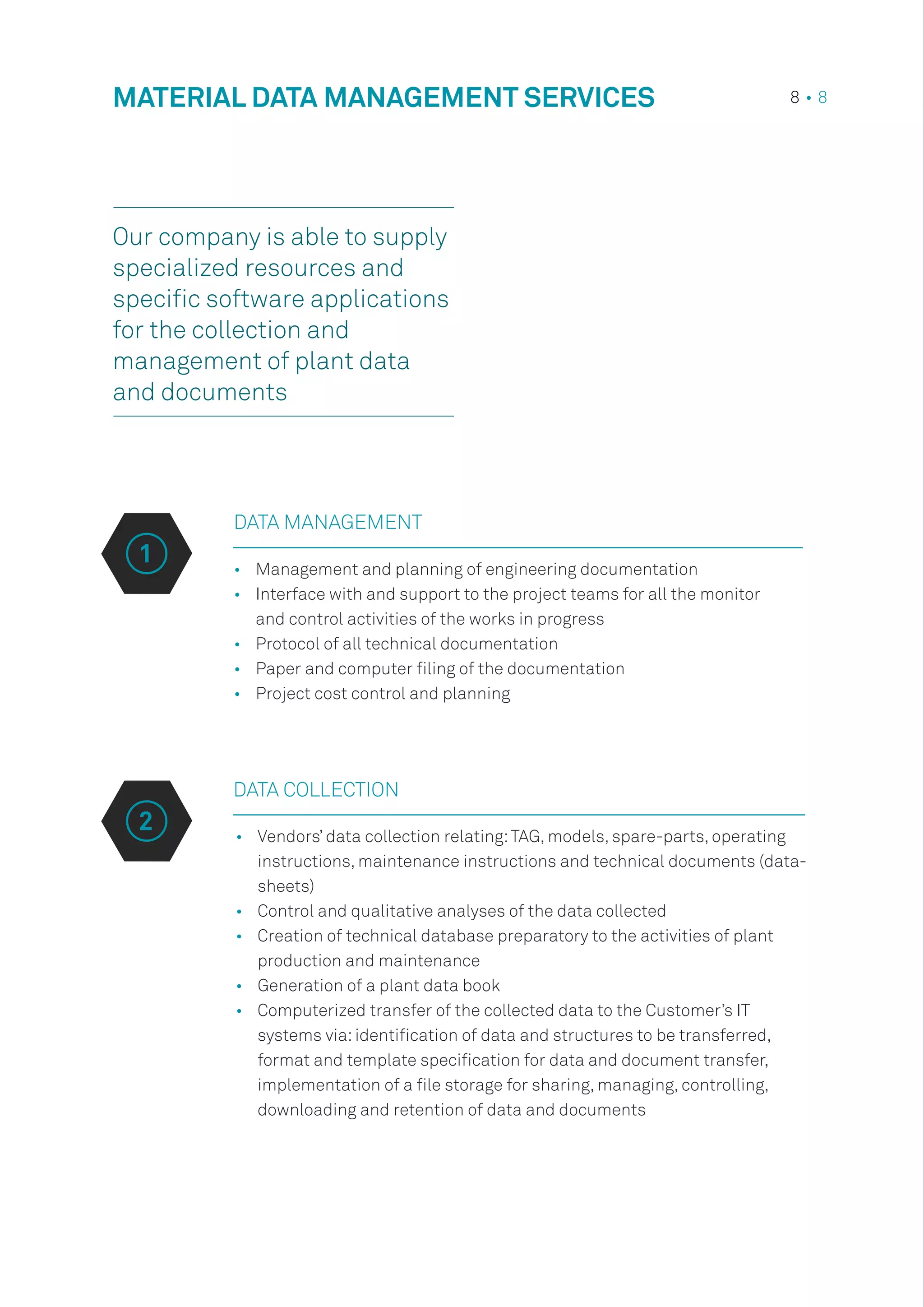 •	 Management and planning of engineering documentation
•	 Interface with and support to the project teams for all the monitor
and control activities of the works in progress
•	 Protocol of all technical documentation
•	 Paper and computer filing of the documentation
•	 Project cost control and planning
DATA COLLECTION
•	 Vendors’ data collection relating:TAG, models, spare-parts, operating
instructions, maintenance instructions and technical documents (data-
sheets)
•	 Control and qualitative analyses of the data collected
•	 Creation of technical database preparatory to the activities of plant
production and maintenance
•	 Generation of a plant data book
•	 Computerized transfer of the collected data to the Customer’s IT
systems via:identification of data and structures to be transferred,
format and template specification for data and document transfer,
implementation of a file storage for sharing, managing, controlling,
downloading and retention of data and documents
MATERIAL DATA MANAGEMENT SERVICES 8 • 8
DATA MANAGEMENT
1
2
Our company is able to supply
specialized resources and
specific software applications
for the collection and
management of plant data
and documents
 