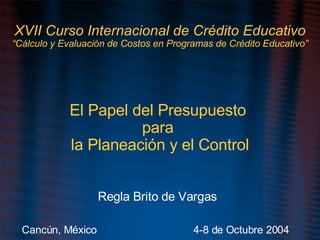 XVII Curso Internacional de Crédito Educativo “Cálculo y Evaluación de Costos en Programas de Crédito Educativo” El Papel del Presupuesto  para  la Planeación y el Control Regla Brito de Vargas Cancún, México   4-8 de Octubre 2004 