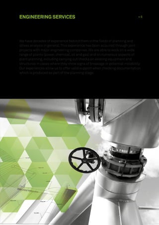 ENGINEERING SERVICES 1 • 8
We have decades of experience behind them in the fields of planning and
stress analysis in general.This experience has been acquired through joint
projects with major engineering companies. We are able to work on a wide
range of plants (power, chemical, oil and gas) and on numerous aspects of
plant planning, including carrying out checks on existing equipment and
structures in cases where they show signs of breakage or potential instability.
Our experiences allow us to offer valid support when checking documentation
which is produced as part of the planning stage.
 