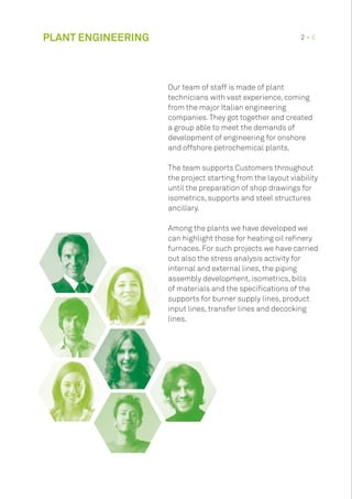 PLANT ENGINEERING 2 • 8
Our team of staff is made of plant
technicians with vast experience, coming
from the major Italian engineering
companies.They got together and created
a group able to meet the demands of
development of engineering for onshore
and offshore petrochemical plants.
The team supports Customers throughout
the project starting from the layout viability
until the preparation of shop drawings for
isometrics, supports and steel structures
ancillary.
Among the plants we have developed we
can highlight those for heating oil refinery
furnaces. For such projects we have carried
out also the stress analysis activity for
internal and external lines, the piping
assembly development, isometrics, bills
of materials and the specifications of the
supports for burner supply lines, product
input lines, transfer lines and decocking
lines.
 