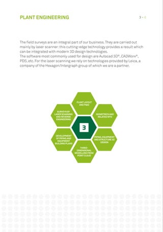 PLANT ENGINEERING 3 • 8
The field surveys are an integral part of our business.They are carried out
mainly by laser scanner:this cutting-edge technology provides a result which
can be integrated with modern 3D design technologies.
The software most commonly used for design are Autocad 3D®
, CADWorx®
,
PDS, etc. For the laser scanning we rely on technologies provided by Leica, a
company of the Hexagon/Intergraph group of which we are a partner.
DEVELOPMENT
OFPIPING AND
EQUIPMENT
BUILDING PLANS
THREE-
DIMENSIONAL
MODELLING FROM
POINTCLOUD
ISOMETRICS AND
RELATED MTO
PIPING,EQUIPMENT
AND STRUCTURE 3D
DESIGN
SURVEYS BY
LASER SCANNING
AND REVERSE
ENGINEERING
PLANTLAYOUT
AND P&ID
 