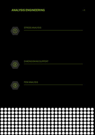 STRESS ANALYSIS
Our Piping System Design is one of the main engineering activities that
we carry out in the field of plant creation and stress analysis is one of
the fundamental activities in the process of piping planning, through
which the necessary parameters for guaranteeing the safety of piping
and pressure equipment are provided.The aim of stress analysis is to
prevent tube failure, in order to keep tension levels below the safety limits
established by calculation codes and regulations currently in force. Our
technical staff mainly uses Intergraph Caesar II ®
and Bentley Auto Pipe ®
software
DIMENSIONING SUPPORT
Along with stress analysis checks, our company prides itself on its vast
experience in defining and dimensioning support for plant tubing
ANALYSIS ENGINEERING 4 • 8
FEM ANALYSIS
Structural checks on finished parts through the use of software of
both mechanical components and more complex structures. Checking
procedures for pressure vessels in accordance with EU, ASME and API
regulations
2
3
1
 