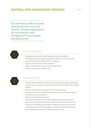 •	 Management and planning of engineering documentation
•	 Interface with and support to the project teams for all the monitor
and control activities of the works in progress
•	 Protocol of all technical documentation
•	 Paper and computer filing of the documentation
•	 Project cost control and planning
DATA COLLECTION
•	 Vendors’ data collection relating:TAG, models, spare-parts, operating
instructions, maintenance instructions and technical documents (data-
sheets)
•	 Control and qualitative analyses of the data collected
•	 Creation of technical database preparatory to the activities of plant
production and maintenance
•	 Generation of a plant data book
•	 Computerized transfer of the collected data to the Customer’s IT
systems via:identification of data and structures to be transferred,
format and template specification for data and document transfer,
implementation of a file storage for sharing, managing, controlling,
downloading and retention of data and documents
MATERIAL DATA MANAGEMENT SERVICES 8 • 8
DATA MANAGEMENT
1
2
Our company is able to supply
specialized resources and
specific software applications
for the collection and
management of plant data
and documents
 