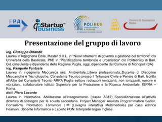 ing. Giuseppe Orlando
Laurea in Ingegneria Edile, Master di II L. in "Nuovi strumenti di governo e gestione del territorio" c/o
Università della Basilicata, PhD in "Pianificazione territoriale e urbanistica" c/o Politecnico di Bari.
Già consulente e dipendente della Regione Puglia, oggi, dipendente del Comune di Monopoli (BA)
ing. Pasquale Fantasia
Laurea in Ingegneria Meccanica sez. Ambientale,.Libero professionista,.Docente di Discipline
Meccaniche e Tecnologiche, Consulente Tecnico presso il Tribunale Civile e Penale di Bari. Iscritto
all’Albo dei Consulenti Tecnici ARPA Puglia settore radiazioni ionizzanti, non ionizzanti, rumore e
vibrazioni, collaboratore Istituto Superiore per la Protezione e la Ricerca Ambientale, ISPRA –
Roma.
dott. Piero Loconte
Laurea in Informatica. Abilitazione all’insegnamento (classe A042) Specializzazione all’attività
didattica di sostegno per la scuola secondaria. Project Manager Analista Programmatore Senior.
Consulente Informatico. Formatore LIM (Lavagna interattiva Multimediale) per casa editrice
Pearson. Docente Informatica e Esperto PON. Interprete lingua Inglese.
Presentazione del gruppo di lavoro
 