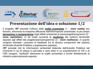 Il progetto +R3 prevede l'utilizzo della realtà aumentata (1 - more reality) per
favorire, attraverso la massima diffusione dell'informazione ambientale, la più ampia
percezione e comprensione degli effetti ambientali di piani/progetti/programmi (2 -
more realization). In tal modo aumenta la resilienza del sistema territoriale
esposto agli effetti del progetto/piano/programma (3 - more resilience), in quanto
vengono stimolati i processi di feedback tra le diverse componenti del sistema
territoriale (Autorità Pubblica e popolazione esposta).
+R3 prevede che le informazioni ambientali detenute dall’Autorità Pubblica nel
momento in cui la stessa è coinvolta a vario titolo in un procedimento di VIA o di
VAS vengano “restituite" attraverso la realtà aumentata e fornite direttamente al
cittadino potenzialmente esposto.
Presentazione dell’idea o soluzione 1/2
 