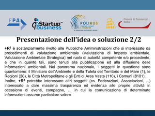 +R3 è sostanzialmente rivolto alle Pubbliche Amministrazioni che si interessate da
procedimenti di valutazione ambientale (Valutazione di Impatto ambientale,
Valutazione Ambientale Strategica) nel ruolo di autorità competente e/o procedente,
e che in quanto tali, sono tenuti alla pubblicazione ed alla diffusione delle
informazioni ambientali. Nel panorama nazionale, i soggetti in questione sono
quantomeno: il Ministero dell'Ambiente e della Tutela del Territorio e del Mare (1), le
Regioni (20), le Città Metropolitane e gli Enti di Area Vasta (110), i Comuni (8101).
Inoltre, +R3 potrebbe interessare altri soggetti (es. Federazioni, Associazioni, ...)
interessate a dare massima trasparenza ed evidenza alle proprie attività in
occasione di eventi, campagne, ... in cui la comunicazione di determinate
informazioni assume particolare valore
Presentazione dell’idea o soluzione 2/2
 