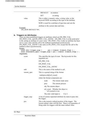 . Syntax Notation
st
DEFAULT at creation
SET at setting
value This is either a numeric value, a string value, or the
keyword NOW according to the type of the attribute.
NOW is used for a attribute of type time and sets the
attribute to the current date and time.
Example:
ON_NEW DEFAULT 90 ;
b. Triggers on Attributes
There are three predefined triggers on attributes which are ON_PRE_VAL,
ON_POST_VAL, and ON_POST_VAL_ASYNC. ON_PRE_VAL is at the point prior
to the setting an attribute to a new value. ON_POST_VAL is after an attribute has been
set to a new value and the call to the method is performed synchronously.
ON_POST_VAL_ASYNC is the same as ON_POST_VAL except that the call to the
method is done asynchronously.
Syntax:
event mth( trigger_args ) pos [ timeout [timeout_flag] ] ;
event mth@remote_spec( trigger_args ) pos [ timeout [timeout_flag] ] ;
Arguments:
event This specifies the type of event. The keywords for this
argument are:
ON_PRE_VAL
ON_POST_VAL
ON_POST_VAL_ASYNC
mth This is the name of the method to call.
remote_spec This is a quoted string of the format:
node|proc|obj[|ref_count]
where the format components are:
node The remote node name
proc The remote process
obj The remote object
ref_count Whether the object is
ref counted or not.
The only valid input is 0 or 1
trigger_args A list of comma separated attributes by name to pass into
the trigger.
pos This is the numeric ordinal position of the trigger. The
lowest ordinal value will fire first. There is no guarantee of
firing order for triggers with the same ordinal value.
10- Majic
Business Objec
EMBEEMBEEMBEEMBE
 