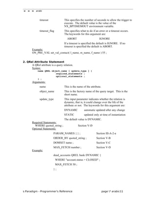 w w w arabi
timeout This specifies the number of seconds to allow the trigger to
execute. The default value is the value of the
NX_BPTIMEMOUT environment variable.
timeout_flag This specifies what to do if an error or a timeout occurs.
The keywords for this argument are:
ABORT IGNORE
If a timeout is specified the default is IGNORE. If no
timeout is specified the default is ABORT.
Example:
ON_PRE_VAL set_val_contact( l_name, m_name, f_name ) 55 ;
2. QRel Attribute Statement
A QRel attribute is a query relation.
Syntax:
name QREL object_name [ update_type ] {
required_statements ;
optional_statements ;
} ;
Arguments:
name This is the name of the attribute.
object_name This is the factory name of the query target. This is the
short name.
update_type This input parameter indicates whether the relation is
dynamic, that is, it could change over the life of the
attribute or not. The keywords for this argument are:
DYNAMIC automatic updated after any change
STATIC updated only at time of instantiation
The default value is DYNAMIC.
Required Statements:
WHERE quoted_string ; Section V-D
Optional Statements:
PARAM_NAMES { } ; Section III-A-2-a
ORDER_BY quoted_string ; Section V-B
DOMSET name ; Section V-C
MAX_FETCH number ; Section V-D
Example:
dead_accounts QREL bank DYNAMIC {
WHERE "account.status = CLOSED" ;
MAX_FETCH 50 ;
} ;
s Paradigm - Programmer's Reference page * arabic11
 