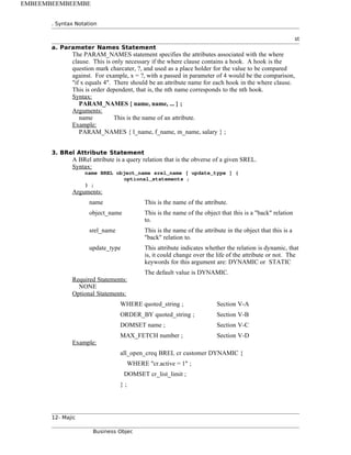 . Syntax Notation
st
a. Parameter Names Statement
The PARAM_NAMES statement specifies the attributes associated with the where
clause. This is only necessary if the where clause contains a hook. A hook is the
question mark charcater, ?, and used as a place holder for the value to be compared
against. For example, x = ?, with a passed in parameter of 4 would be the comparison,
"if x equals 4". There should be an attribute name for each hook in the where clause.
This is order dependent, that is, the nth name corresponds to the nth hook.
Syntax:
PARAM_NAMES { name, name, ... } ;
Arguments:
name This is the name of an attribute.
Example:
PARAM_NAMES { l_name, f_name, m_name, salary } ;
3. BRel Attribute Statement
A BRel attribute is a query relation that is the obverse of a given SREL.
Syntax:
name BREL object_name srel_name [ update_type ] {
optional_statements ;
} ;
Arguments:
name This is the name of the attribute.
object_name This is the name of the object that this is a "back" relation
to.
srel_name This is the name of the attribute in the object that this is a
"back" relation to.
update_type This attribute indicates whether the relation is dynamic, that
is, it could change over the life of the attribute or not. The
keywords for this argument are: DYNAMIC or STATIC
The default value is DYNAMIC.
Required Statements:
NONE
Optional Statements:
WHERE quoted_string ; Section V-A
ORDER_BY quoted_string ; Section V-B
DOMSET name ; Section V-C
MAX_FETCH number ; Section V-D
Example:
all_open_creq BREL cr customer DYNAMIC {
WHERE "cr.active = 1" ;
DOMSET cr_list_limit ;
} ;
12- Majic
Business Objec
EMBEEMBEEMBEEMBE
 