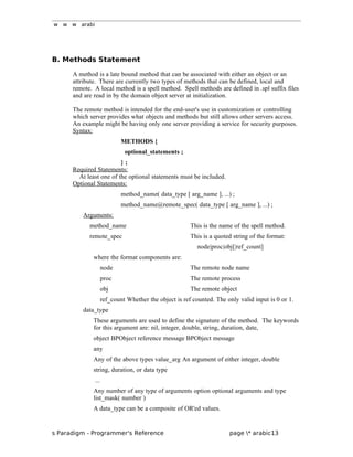 w w w arabi
B. Methods Statement
A method is a late bound method that can be associated with either an object or an
attribute. There are currently two types of methods that can be defined, local and
remote. A local method is a spell method. Spell methods are defined in .spl suffix files
and are read in by the domain object server at initialization.
The remote method is intended for the end-user's use in customization or controlling
which server provides what objects and methods but still allows other servers access.
An example might be having only one server providing a service for security purposes.
Syntax:
METHODS {
optional_statements ;
} ;
Required Statements:
At least one of the optional statements must be included.
Optional Statements:
method_name( data_type [ arg_name ], ...) ;
method_name@remote_spec( data_type [ arg_name ], ...) ;
Arguments:
method_name This is the name of the spell method.
remote_spec This is a quoted string of the format:
node|proc|obj[|ref_count]
where the format components are:
node The remote node name
proc The remote process
obj The remote object
ref_count Whether the object is ref counted. The only valid input is 0 or 1.
data_type
These arguments are used to define the signature of the method. The keywords
for this argument are: nil, integer, double, string, duration, date,
object BPObject reference message BPObject message
any
Any of the above types value_arg An argument of either integer, double
string, duration, or data type
...
Any number of any type of arguments option optional arguments and type
list_mask( number )
A data_type can be a composite of OR'ed values.
s Paradigm - Programmer's Reference page * arabic13
 