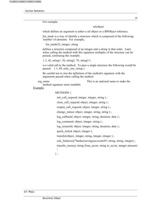 . Syntax Notation
st
For example,
nil|object
which defines an argument is either a nil object or a BPObject reference.
list_mask is a way of identify a structure which is composed of the following
'number' of elements. For example,
list_mask(2), integer, string
defines a structure composed of an integer and a string in that order. Later
when calling the method with this signature multiples of the structure can be
passed, continuing the example:
( 3, 42, string1, 56, string2, 78, string3 )
is a valid call to the method. To pass a single structure the following would be
passed: ( 1, 89, only_one_string )
Be careful not to mix the definition of the method's signature with the
arguments passed when calling the method.
arg_name This is an optional name to make the
method signature more readable.
Example:
METHODS {
init_call_request( integer, integer, string ) ;
close_call_request( object, integer, string ) ;
reopen_call_request( object, integer, string ) ;
change_status( object, integer, string, string ) ;
log_callback( object, integer, string, duration, date ) ;
log_comment( object, integer, string ) ;
log_research( object, integer, string, duration, date ) ;
quick_ticket( object, integer );
transfer(object, integer, string, integer, integer ) ;
calc_balance@"banker|savings|account|0"( string, string, integer) ;
transfer_money( string from_accnt, string to_accnt, integer amount)
;
} ;
14- Majic
Business Objec
EMBEEMBEEMBEEMBE
 
