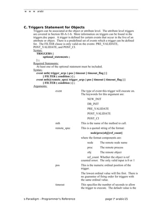 w w w arabi
C. Triggers Statement for Objects
Triggers can be associated at the object or attribute level. The attribute level triggers
are covered in Section III-A-1-b. More information on triggers can be found in the
triggers.doc paper. A trigger is defined for certain events that occur in the live of an
attribute or object. There is a predefined set of events which a trigger can be defined
for. The FILTER clause is only valid on the events: PRE_VALIDATE,
POST_VALIDATE, and POST_CI.
Syntax:
TRIGGERS {
optional_statements ;
} ;
Required Statements:
At least one of the optional statement must be included.
Syntax:
event mth( trigger_args ) pos [ timeout [ timeout_flag ] ]
[ FILTER ( condition ) ] ;
event mth@remote_spec( trigger_args ) pos [ timeout [ timeout_flag ] ]
[ FILTER ( condition ) ] ;
Arguments:
event The type of event this trigger will execute on.
The keywords for this argument are:
NEW_INIT
DB_INIT
PRE_VALIDATE
POST_VALIDATE
POST_CI
mth This is the name of the method to call.
remote_spec This is a quoted string of the format:
node|proc|obj[|ref_count]
where the format components are:
node The remote node name
proc The remote process
obj The remote object
ref_count Whether the object is ref
counted ornot. The only valid input is 0 or 1
pos This is the numeric ordinal position of the
trigger.
The lowest ordinal value will fire first. There is
no guarantee of firing order for triggers with
the same ordinal value.
timeout This specifies the number of seconds to allow
the trigger to execute. The default value is the
s Paradigm - Programmer's Reference page * arabic15
 