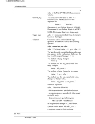 . Syntax Notation
st
value of the NX_BPTIMEMOUT environment
variable.
timeout_flag This specifies what to do if an error or a
timeout occurs. The keywords for this
argument are:
ABORT IGNORE
If a timeout is specified the default is IGNORE.
If no timeout is specified the default is ABORT.
NOTE: The timeout_flag is not always used.
trigger_args A list of comma separated attributes by name to
be pass to the trigger.
condition Conditions can be connected with logic
operands. A condition is one of the following
syntaxes:
value comparison_op value
value { [ [ original_value ] -> [ new_value ] ] }
The later format is a special and unusual syntax
that requires further explanation. Below are the
four possible cases of change({ -> }):
The attribute is being changed.
value {}
The attribute has this orig_value but is now
being changed.
value { orig_value -> }
The attribute is being changed to new value.
value { -> new_value }
The attribute has this orig_value but is being
changed to the new value.
value { orig_value -> new_value }
condition arguments:
value One of the following:
- integer constants are specified as integers
- string constants are quoted with either single
or double quotes
- date constants are quoted strings as
"MM/DD/YYYY HH:MM:SS"
or integers representing UNIX time stamps.
- pseudo values NULL and NOT_NULL
- unquoted names are Dob attributes
16- Majic
Business Objec
EMBEEMBEEMBEEMBE
 