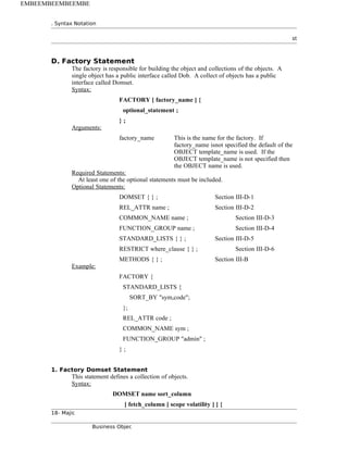 . Syntax Notation
st
D. Factory Statement
The factory is responsible for building the object and collections of the objects. A
single object has a public interface called Dob. A collect of objects has a public
interface called Domset.
Syntax:
FACTORY [ factory_name ] {
optional_statement ;
} ;
Arguments:
factory_name This is the name for the factory. If
factory_name isnot specified the default of the
OBJECT template_name is used. If the
OBJECT template_name is not specified then
the OBJECT name is used.
Required Statements:
At least one of the optional statements must be included.
Optional Statements:
DOMSET { } ; Section III-D-1
REL_ATTR name ; Section III-D-2
COMMON_NAME name ; Section III-D-3
FUNCTION_GROUP name ; Section III-D-4
STANDARD_LISTS { } ; Section III-D-5
RESTRICT where_clause { } ; Section III-D-6
METHODS { } ; Section III-B
Example:
FACTORY {
STANDARD_LISTS {
SORT_BY "sym,code";
};
REL_ATTR code ;
COMMON_NAME sym ;
FUNCTION_GROUP "admin" ;
} ;
1. Factory Domset Statement
This statement defines a collection of objects.
Syntax:
DOMSET name sort_column
[ fetch_column [ scope volatility ] ] {
18- Majic
Business Objec
EMBEEMBEEMBEEMBE
 