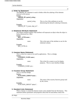 . Syntax Notation
st
a. Order by Statement
The ORDER_BY statement is used to further refine the ordering of the elements
returned in the domset.
Syntax:
ORDER_BY quoted_string ;
Arguments:
quoted_string This is a list of the attributes to use for
determining the domset's ordering of elements.
Example:
ORDER_BY "d_name, dept_no" ;
2. Relational Attribute Statement
The relation attribute defines what attribute will represent an object when the object is
being referenced by a SRel.
Syntax:
REL_ATTR name ;
Arguments:
name This is the name of the attribute to use for the
relational column.
Example:
REL_ATTR id ;
3. Common Name Statement
This is a hint for a name to be used by applications. This is a kludge.
Syntax:
COMMON_NAME name ;
Arguments:
name This is hint for a name to use for display
purposes. This is a user-interface kludge.
Example:
COMMON_NAME sym ;
4. Function Group Statement
This is a security kludge.
Syntax:
FUNCTION_GROUP name ;
Arguments:
name This name of the security function group used
by the viewer.
Example:
FUNCTION_GROUP "admin" ;
5. Standard Lists Statement
When a factory is created the domset creates some standard lists for that factory. This
statement defines paramaters and properties about that list and defines which lists
20- Majic
Business Objec
EMBEEMBEEMBEEMBE
 