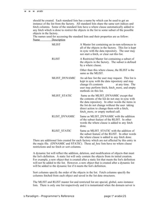 w w w arabi
should be created. Each standard lists has a name by which can be used to get an
instance of the list from the factory. All standard lists share the same sort indices and
fetch columns. Some of the standard lists have a where clause automatically added to
any fetch which is done to restrict the objects in the list to some subset of the possible
objects in the factory.
The names used for accessing the standard lists and their properties are as follow:
Name Description
MLIST A Master list containing an in-ram references to
all of the objects in the factory. This list is kept
in sync with the data repository. The user may
not start a fetch, or clear out this list.
RLIST A Restricted Master list containing a subset of
the objects in the factory. The subset is defined
by a where clause.
Other than this where clause, the RLIST is the
same as the MLIST.
MLIST_DYNAMIC An ad-hoc list the user may request. This list is
kept in sync with the data repository and may
change it's contents at any time. The
user may perform fetch, fetch_more, and empty
methods on this list.
MLIST_STATIC Same as the MLIST_DYNAMIC except that
the contents of the list do not stay in sync with
the data repository. In other words the items in
the list do not change without the user taking
direct action to change them with a fetch,
fetch_more, or empty method call.
RLIST_DYNAMIC Same as MLIST_DYNAMIC with the addition
of the subset feature of the RLIST. In other
words the where clause is added to any fetch
done.
RLIST_STATIC Same as MLIST_STATIC with the addition of
the subset feature of the RLIST. In other words
the where clause is added to any fetch done.
There are additional lists created for each factory which are not affected by this entry in
the majic file. (DYNAMIC and STATIC). These ad_hoc lists have no where clause
restrictions and no fetch or sort columns.
A dynamic list will reflect the addition, deletion, and modification of objects that meet
the list's definition. A static list will only contain the objects from its initial creation.
For example, a new object that is created after a static list that meets the list's definition
will not be added to the list. However, a new object that is created after a dynamic list
will be added to the dynamic list if it meets the list's definition.
Sort columns specify the order of the objects in the list. Fetch columns specify the
columns fetched from each object and saved in the list data structures.
The MLIST and RLIST master list and restricted list are special, global, auto-instance
lists. There is only one list respectively and it is instantiated when the domain server is
s Paradigm - Programmer's Reference page * arabic21
 