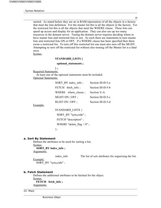 . Syntax Notation
st
started. As stated before they are an in RAM represtation of all the objects in a factory
that meet the lists definition. For the master list this is all the objects in the factory. For
the restricted list this is all the objects that meet the WHERE clause. These lists can
speed up access and display for an application. They can also use up too many
resources in the domain server. Tuning the domain server requires deciding where to
have master lists and restricted lists or not. As such there are statements to turn master
lists and restricted lists ON or OFF. If a WHERE clause has been specified then there
exists a restricted list. To turn off this restricted list one must also turn off the MLIST.
Attempting to turn off the restricted list without also truning off the Master list is a fatal
error.
Syntax:
STANDARD_LISTS {
optional_statements ;
} ;
Required Statements:
At least one of the optional statements must be included.
Optional Statements:
SORT_BY index_info ; Section III-D-5-a
FETCH fetch_info ; Section III-D-5-b
WHERE where_clause ; Section V-A
MLIST ON | OFF ; Section III-D-5-c
RLIST ON | OFF ; Section III-D-5-d
Example:
STANDARD_LISTS {
SORT_BY "sym,code" ;
FETCH "description" ;
WHERE "delete_flag = 0" ;
};
a. Sort By Statement
Defines the attributes to be used for sorting a list.
Syntax:
SORT_BY index_info ;
Arguments:
index_info The list of sort attributes for organizing the list.
Example:
SORT_BY "sym,code" ;
b. Fetch Statement
Defines the additional attributes to be fetched for the object.
Syntax:
FETCH fetch_info ;
Arguments:
22- Majic
Business Objec
EMBEEMBEEMBEEMBE
 
