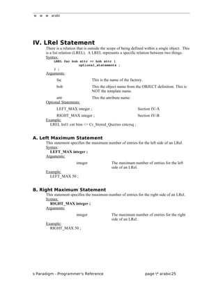 w w w arabi
IV. LRel Statement
There is a relation that is outside the scope of being defined within a single object. This
is a list relation (LREL). A LREL represents a specific relation between two things.
Syntax:
LREL fac bob attr <> bob attr {
optional_statements ;
} ;
Arguments:
fac This is the name of the factory.
bob This the object name from the OBJECT definition. This is
NOT the template name.
attr This the attribute name.
Optional Statements:
LEFT_MAX integer ; Section IV-A
RIGHT_MAX integer ; Section IV-B
Example:
LREL lrel1 cnt bins <> Cr_Stored_Queries cntcrsq ;
A. Left Maximum Statement
This statement specifies the maximum number of entries for the left side of an LRel.
Syntax:
LEFT_MAX integer ;
Arguments:
integer The maximum number of entries for the left
side of an LRel.
Example:
LEFT_MAX 50 ;
B. Right Maximum Statement
This statement specifies the maximum number of entries for the right side of an LRel.
Syntax:
RIGHT_MAX integer ;
Arguments:
integer The maximum number of entries for the right
side of an LRel.
Example:
RIGHT_MAX 50 ;
s Paradigm - Programmer's Reference page * arabic25
 