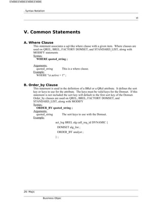 . Syntax Notation
st
V. Common Statements
A. Where Clause
This statement associates a sql-like where clause with a given item. Where clauses are
used on QREL, BREL, FACTORY DOMSET, and STANDARD_LIST, along with
MODIFY statements
Syntax:
WHERE quoted_string ;
Arguments:
quoted_string This is a where clause.
Example:
WHERE "cr.active = 1" ;
B. Order_by Clause
This statement is used in the definition of a BRel or a QRel attribute. It defines the sort
key or keys to use for the attribute. The keys must be valid keys for the Domset. If this
statement is not included the sort key will default to the first sort key of the Domset.
Order_by clauses are used on QREL, BREL, FACTORY DOMSET, and
STANDARD_LIST, along with MODIFY
Syntax:
ORDER_BY quoted_string ;
Arguments:
quoted_string The sort keys to use with the Domset.
Example:
act_log BREL alg call_req_id DYNAMIC {
DOMSET alg_list ;
ORDER_BY analyst ;
} ;
26- Majic
Business Objec
EMBEEMBEEMBEEMBE
 