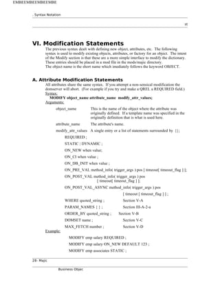 . Syntax Notation
st
VI. Modification Statements
The previous syntax dealt with defining new object, attributes, etc. The following
syntax is used to modify existing objects, attributes, or factory for an object. The intent
of the Modify section is that these are a more simple interface to modify the dictionary.
These entries should be placed in a mod file in the mods/majic directory.
The object name is the short name which imediately follows the keyword OBJECT.
A. Attribute Modification Statements
All attributes share the same syntax. If you attempt a non-sensical modification the
domserver will abort. (For example if you try and make a QREL a REQUIRED field.)
Syntax:
MODIFY object_name attribute_name modify_attr_values;
Arguments:
object_name This is the name of the object where the attribute was
originally defined. If a template name was specified in the
originally definition that is what is used here.
attribute_name The attribute's name.
modify_attr_values A single entry or a list of statements surrounded by {};
REQUIRED ;
STATIC | DYNAMIC ;
ON_NEW when value;
ON_CI when value ;
ON_DB_INIT when value ;
ON_PRE_VAL method_info( trigger_args ) pos [ timeout[ timeout_flag ] ];
ON_POST_VAL method_info( trigger_args ) pos
[ timeout[ timeout_flag ] ];
ON_POST_VAL_ASYNC method_info( trigger_args ) pos
[ timeout [ timeout_flag ] ] ;
WHERE quoted_string ; Section V-A
PARAM_NAMES { } ; Section III-A-2-a
ORDER_BY quoted_string ; Section V-B
DOMSET name ; Section V-C
MAX_FETCH number ; Section V-D
Example:
MODIFY emp salary REQUIRED ;
MODIFY emp salary ON_NEW DEFAULT 123 ;
MODIFY emp associates STATIC ;
28- Majic
Business Objec
EMBEEMBEEMBEEMBE
 