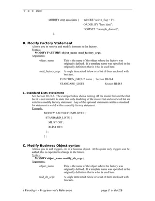 w w w arabi
MODIFY emp associates { WHERE "active_flag = 1";
ORDER_BY "hire_date";
DOMSET "example_domset";
};
B. Modify Factory Statement
Allows you to remove and modify domsets in the factory.
Syntax:
MODIFY FACTORY object_name mod_factory_args;
Arguments:
object_name This is the name of the object where the factory was
originally defined. If a template name was specified in the
originally definition that is what is used here.
mod_factory_args: A single item noted below or a list of them enclosed with
brackets.
FUNCTION_GROUP name ; Section III-D-4
STANDARD_LISTS Section III-D-5
1. Standard Lists Statement
See Section III-D-5. The example below shows turning off the master list and the rlist
but it is not intended to state that only disabling of the master list and restricted list are
valid in a modify factory statement. Any of the optional statements within a standard
list statement is valid within a modify factory statement.
Example:
MODIFY FACTORY EMPLOYEE {
STANDARD_LISTS {
MLIST OFF;
RLIST OFF;
} ;
} ;
C. Modify Business Object syntax
Allows you to add triggers, etc to a business object. At this point only triggers can be
added, this is expected to change in the future.
Syntax:
MODIFY object_name modify_ob_args ;
Arguments:
object_name This is the name of the object where the factory was
originally defined. If a template name was specified in the
originally definition that is what is used here.
mod_ob_args: A single item noted below or a list of them enclosed with
brackets.
s Paradigm - Programmer's Reference page * arabic29
 