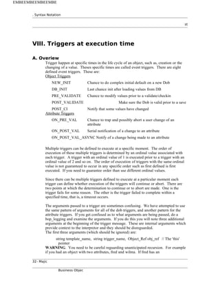 . Syntax Notation
st
VIII. Triggers at execution time
A. Overiew
Trigger happen at specific times in the life cycle of an object, such as, creation or the
changing of a value. Theses specific times are called event triggers. There are eight
defined event triggers. These are:
Object Triggers
NEW_INIT Chance to do complex initial default on a new Dob
DB_INIT Last chance init after loading values from DB
PRE_VALIDATE Chance to modify values prior to a validate/checkin
POST_VALIDATE Make sure the Dob is valid prior to a save
POST_CI Notify that some values have changed
Attribute Triggers
ON_PRE_VAL Chance to trap and possibly abort a user change of an
attribute
ON_POST_VAL Serial notification of a change to an attribute
ON_POST_VAL_ASYNC Notify of a change being made to an attribute
Multiple triggers can be defined to execute at a specific moment. The order of
execution of these multiple triggers is determined by an ordinal value associated with
each trigger. A trigger with an ordinal value of 1 is executed prior to a trigger with an
ordinal value of 2 and so on. The order of execution of triggers with the same ordinal
value is not guaranteed to occur in any specific order such as first defined is first
executed. If you need to guarantee order than use different ordinal values.
Since there can be multiple triggers defined to execute at a particular moment each
trigger can define whether execution of the triggers will continue or abort. There are
two points at which the determination to continue or to abort are made. One is the
trigger fails for some reason. The other is the trigger failed to complete within a
specified time, that is, a timeout occurs.
The arguments passed to a trigger are sometimes confusing. We have attempted to use
the same pattern of arguments for all of the dob triggers, and another pattern for the
attribute triggers. If you get confused as to what arguments are being passed, do a
bop_logging and examine the arguments. If you do this you will note three additional
arguments at the beginning of the trigger message. These are internal arguments which
provide context to the interpretor and they should be disreguarded.
The first three arguments (which should be ignored) are:
string template_name, string trigger_name, Object_Ref obj_ref // The 'this'
pointer
WARNING. You need to be careful reguarding unanticipated recursion. For example
if you had an object with two attributes, fred and wilma. If fred has an
32- Majic
Business Objec
EMBEEMBEEMBEEMBE
 